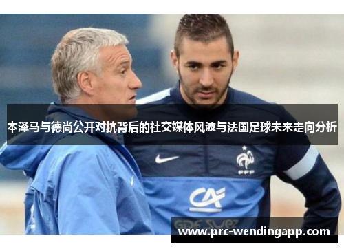 本泽马与德尚公开对抗背后的社交媒体风波与法国足球未来走向分析 本泽马与德尚公开对抗背后的社交媒体风波与法国足球未来走向分析