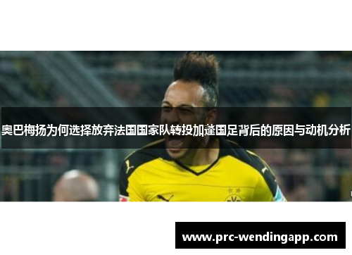 奥巴梅扬为何选择放弃法国国家队转投加蓬国足背后的原因与动机分析