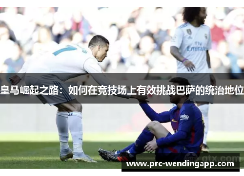 皇马崛起之路：如何在竞技场上有效挑战巴萨的统治地位
