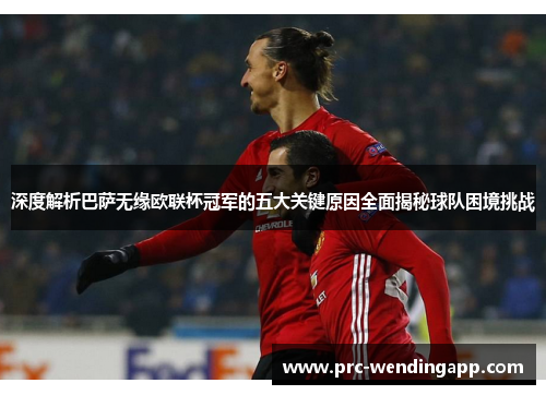 深度解析巴萨无缘欧联杯冠军的五大关键原因全面揭秘球队困境挑战