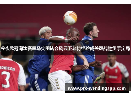 今夜欧冠淘汰赛黑马突围转会风云下老将经验成关键战胜负手定局 今夜欧冠淘汰赛黑马突围转会风云下老将经验成关键战胜负手定局
