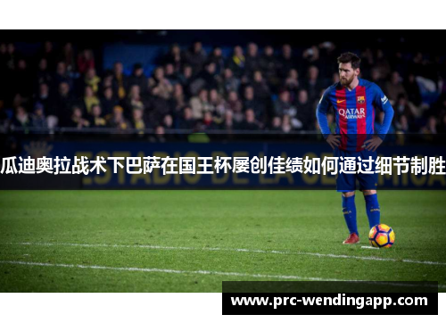 瓜迪奥拉战术下巴萨在国王杯屡创佳绩如何通过细节制胜