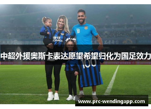 中超外援奥斯卡表达愿望希望归化为国足效力