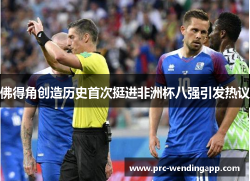 佛得角创造历史首次挺进非洲杯八强引发热议 佛得角创造历史首次挺进非洲杯八强引发热议